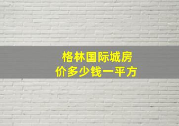 格林国际城房价多少钱一平方