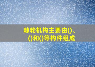 棘轮机构主要由()、()和()等构件组成