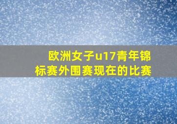 欧洲女子u17青年锦标赛外围赛现在的比赛