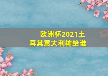 欧洲杯2021土耳其意大利输给谁