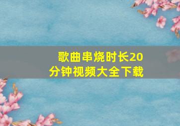 歌曲串烧时长20分钟视频大全下载