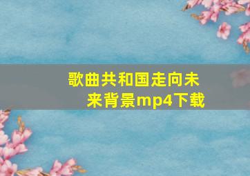 歌曲共和国走向未来背景mp4下载