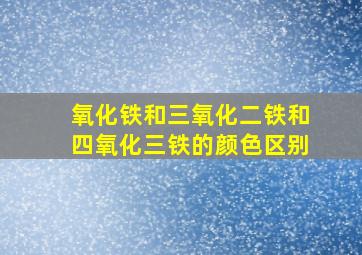 氧化铁和三氧化二铁和四氧化三铁的颜色区别