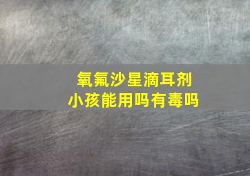 氧氟沙星滴耳剂小孩能用吗有毒吗