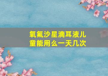 氧氟沙星滴耳液儿童能用么一天几次