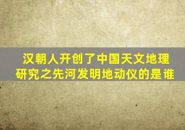 汉朝人开创了中国天文地理研究之先河发明地动仪的是谁