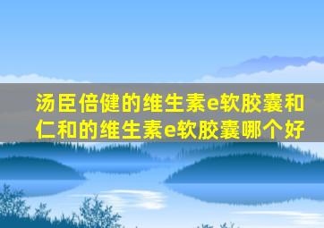 汤臣倍健的维生素e软胶囊和仁和的维生素e软胶囊哪个好