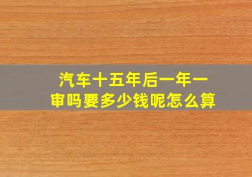 汽车十五年后一年一审吗要多少钱呢怎么算