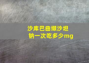 沙库巴曲缬沙坦钠一次吃多少mg