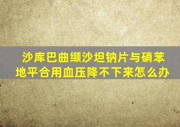 沙库巴曲缬沙坦钠片与硝苯地平合用血压降不下来怎么办