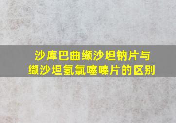 沙库巴曲缬沙坦钠片与缬沙坦氢氯噻嗪片的区别