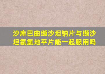 沙库巴曲缬沙坦钠片与缬沙坦氨氯地平片能一起服用吗