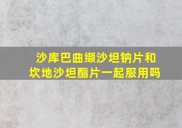 沙库巴曲缬沙坦钠片和坎地沙坦酯片一起服用吗