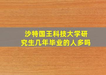 沙特国王科技大学研究生几年毕业的人多吗