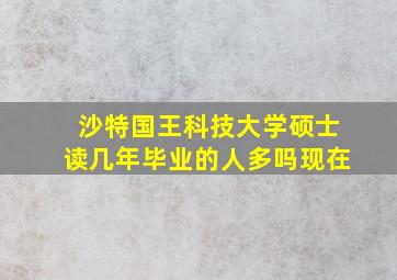 沙特国王科技大学硕士读几年毕业的人多吗现在