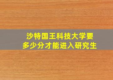 沙特国王科技大学要多少分才能进入研究生