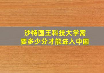 沙特国王科技大学需要多少分才能进入中国