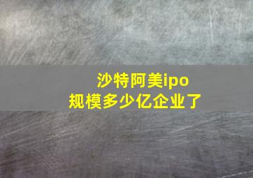 沙特阿美ipo规模多少亿企业了