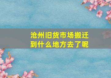 沧州旧货市场搬迁到什么地方去了呢