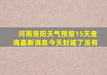 河南洛阳天气预报15天查询最新消息今天封城了没有