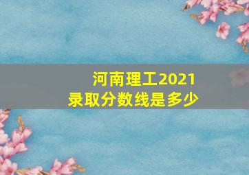 河南理工2021录取分数线是多少