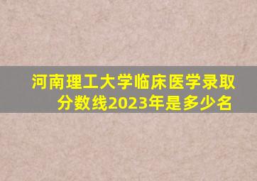 河南理工大学临床医学录取分数线2023年是多少名