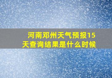 河南邓州天气预报15天查询结果是什么时候