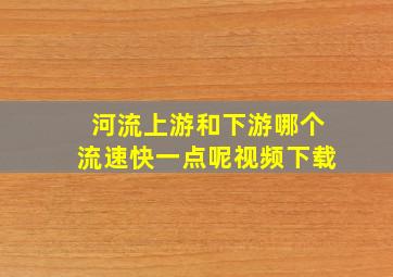 河流上游和下游哪个流速快一点呢视频下载