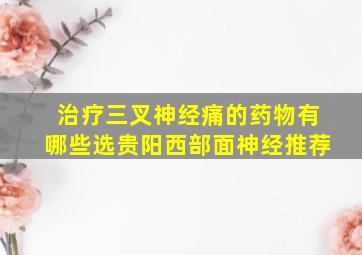 治疗三叉神经痛的药物有哪些选贵阳西部面神经推荐