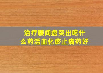 治疗腰间盘突出吃什么药活血化瘀止痛药好