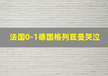 法国0-1德国格列兹曼哭泣