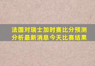 法国对瑞士加时赛比分预测分析最新消息今天比赛结果