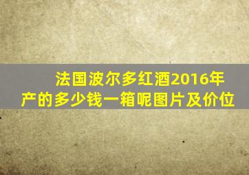 法国波尔多红酒2016年产的多少钱一箱呢图片及价位