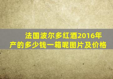 法国波尔多红酒2016年产的多少钱一箱呢图片及价格