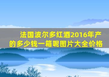 法国波尔多红酒2016年产的多少钱一箱呢图片大全价格