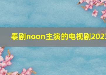 泰剧noon主演的电视剧2023