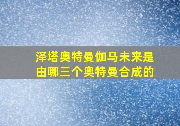 泽塔奥特曼伽马未来是由哪三个奥特曼合成的