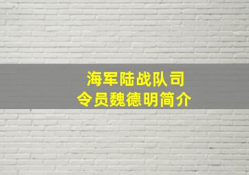 海军陆战队司令员魏德明简介