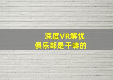 深度VR解忧俱乐部是干嘛的