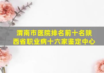 渭南市医院排名前十名陕西省职业病十六家鉴定中心