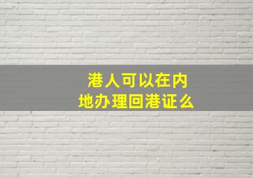 港人可以在内地办理回港证么