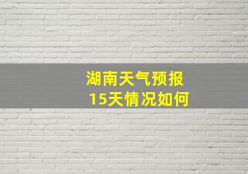 湖南天气预报15天情况如何