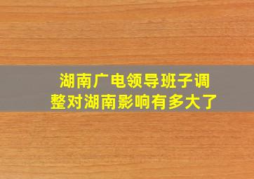 湖南广电领导班子调整对湖南影响有多大了