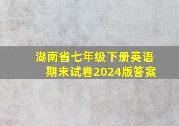 湖南省七年级下册英语期末试卷2024版答案