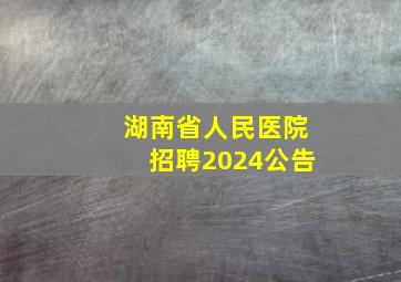 湖南省人民医院招聘2024公告