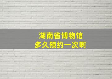 湖南省博物馆多久预约一次啊