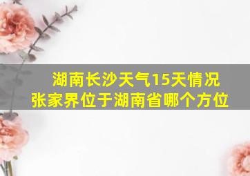 湖南长沙天气15天情况张家界位于湖南省哪个方位