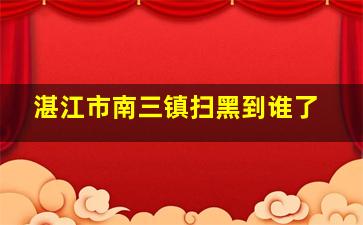 湛江市南三镇扫黑到谁了