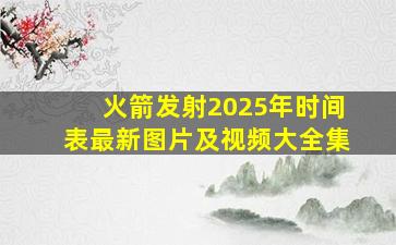 火箭发射2025年时间表最新图片及视频大全集