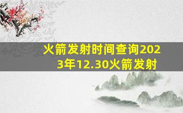 火箭发射时间查询2023年12.30火箭发射